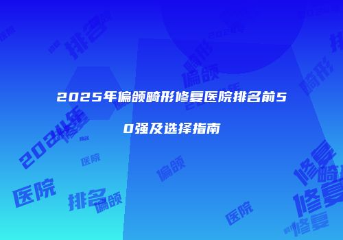 2025年偏颌畸形修复医院排名前50强及选择指南