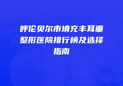 呼伦贝尔市填充丰耳垂整形医院排行榜及选择指南