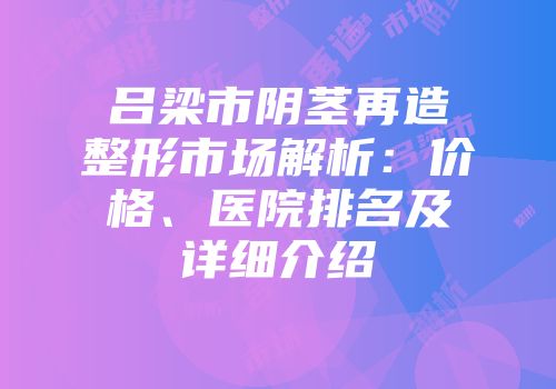 吕梁市阴茎再造整形市场解析：价格、医院排名及详细介绍