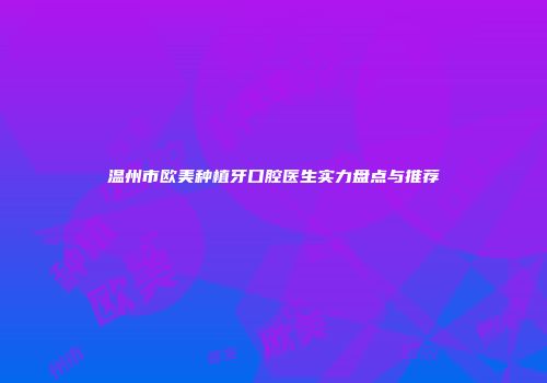 温州市欧美种植牙口腔医生实力盘点与推荐