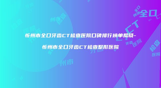 忻州市全口牙齿CT检查医院口碑排行榜单揭晓-忻州市全口牙齿CT检查整形医院