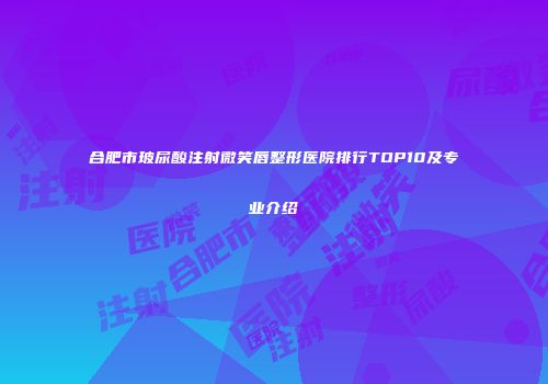合肥市玻尿酸注射微笑唇整形医院排行TOP10及专业介绍
