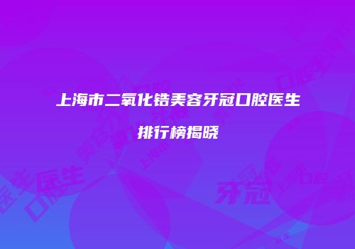 上海市二氧化锆美容牙冠口腔医生排行榜揭晓