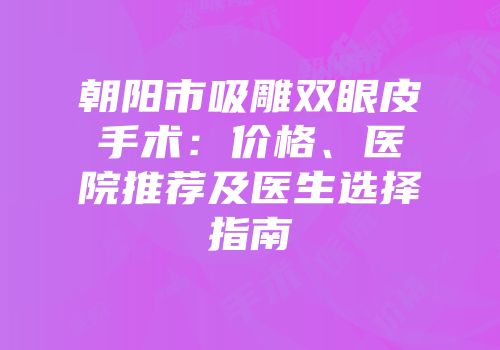 朝阳市吸雕双眼皮手术：价格、医院推荐及医生选择指南