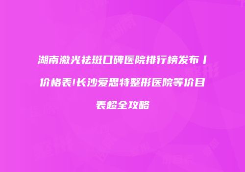 湖南激光祛斑口碑医院排行榜发布丨价格表!长沙爱思特整形医院等价目表超全攻略