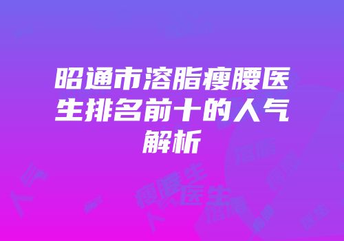 昭通市溶脂瘦腰医生排名前十的人气解析