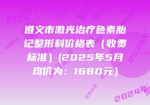 遵义市激光治疗色素胎记整形科价格表（收费标准）(2025年5月均价为：1680元）