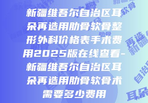 新疆维吾尔自治区耳朵再造用肋骨软骨整形外科价格表手术费用2025版在线查看-新疆维吾尔自治区耳朵再造用肋骨软骨术需要多少费用