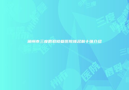 湖州市三度唇裂修复医院排名前十强介绍