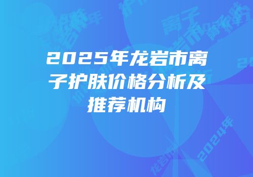 2025年龙岩市离子护肤价格分析及推荐机构