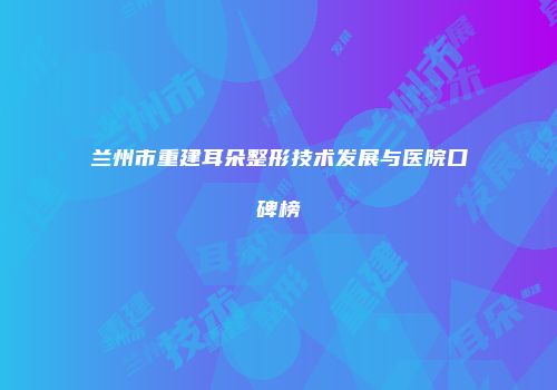 兰州市重建耳朵整形技术发展与医院口碑榜
