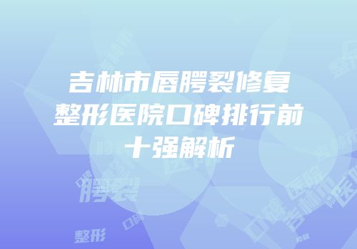 吉林市唇腭裂修复整形医院口碑排行前十强解析