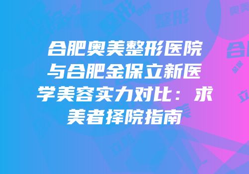 合肥奥美整形医院与合肥金保立新医学美容实力对比：求美者择院指南