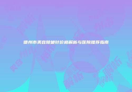 德州市美容除皱针价格解析与医院推荐指南