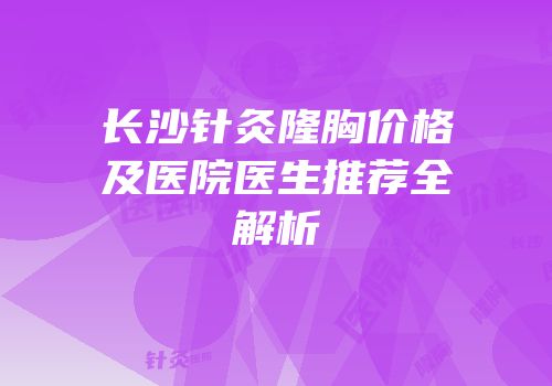长沙针灸隆胸价格及医院医生推荐全解析