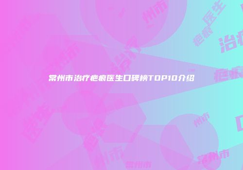 常州市治疗疤痕医生口碑榜TOP10介绍