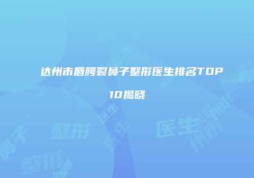 达州市唇腭裂鼻子整形医生排名TOP10揭晓