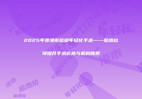 2025年贵港市脸部年轻化手术——脸热拉提提升手术价格与机构推荐