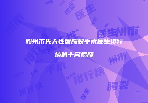 赣州市先天性唇腭裂手术医生排行榜前十名揭晓