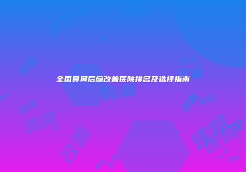 全国鼻翼后缩改善医院排名及选择指南