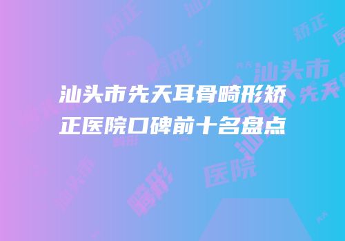 汕头市先天耳骨畸形矫正医院口碑前十名盘点