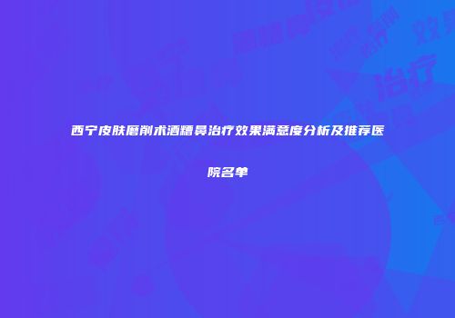 西宁皮肤磨削术酒糟鼻治疗效果满意度分析及推荐医院名单