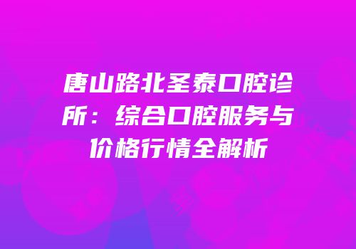 唐山路北圣泰口腔诊所：综合口腔服务与价格行情全解析