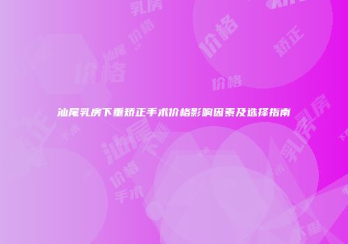 汕尾乳房下垂矫正手术价格影响因素及选择指南