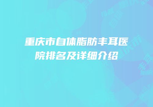 重庆市自体脂肪丰耳医院排名及详细介绍