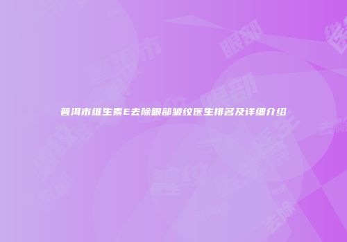 普洱市维生素E去除眼部皱纹医生排名及详细介绍