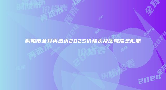 铜陵市全耳再造术2025价格表及医院信息汇总