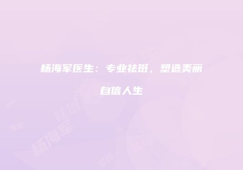 杨海军医生：专业祛斑，塑造美丽自信人生