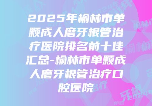 2025年榆林市单颗成人磨牙根管治疗医院排名前十佳汇总-榆林市单颗成人磨牙根管治疗口腔医院