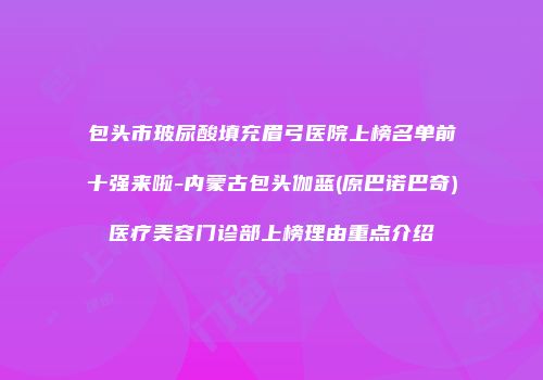 包头市玻尿酸填充眉弓医院上榜名单前十强来啦-内蒙古包头伽蓝(原巴诺巴奇)医疗美容门诊部上榜理由重点介绍