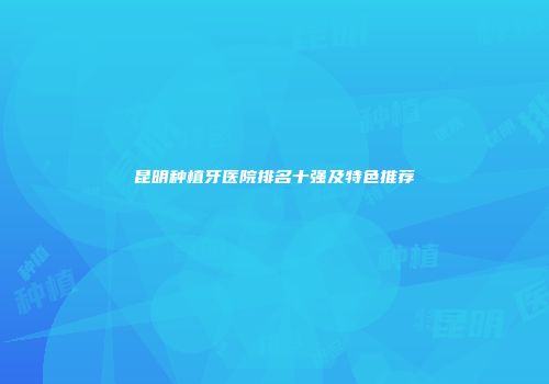 昆明种植牙医院排名十强及特色推荐