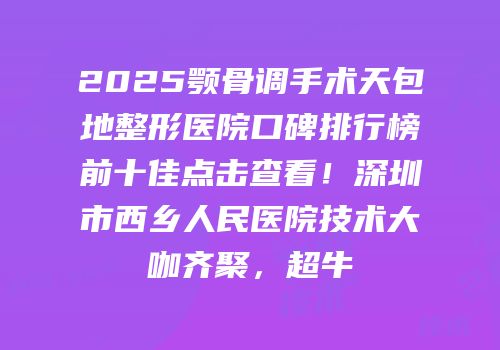 2025颚骨调手术天包地整形医院口碑排行榜前十佳点击查看！深圳市西乡人民医院技术大咖齐聚，超牛