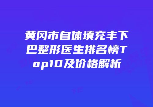 黄冈市自体填充丰下巴整形医生排名榜Top10及价格解析