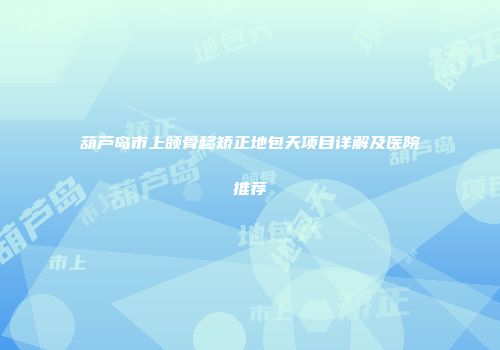 葫芦岛市上颌骨移矫正地包天项目详解及医院推荐
