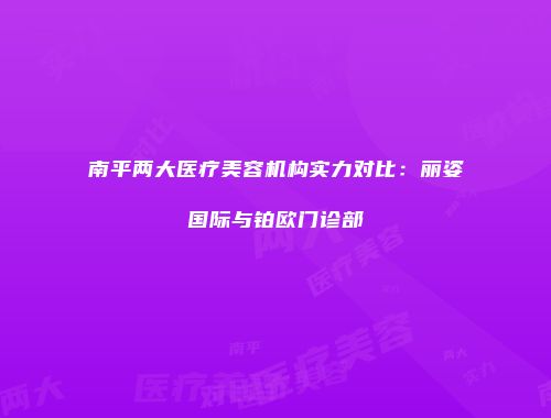 南平两大医疗美容机构实力对比：丽姿国际与铂欧门诊部