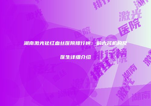 湖南激光祛红血丝医院排行榜：前六名机构及医生详细介绍