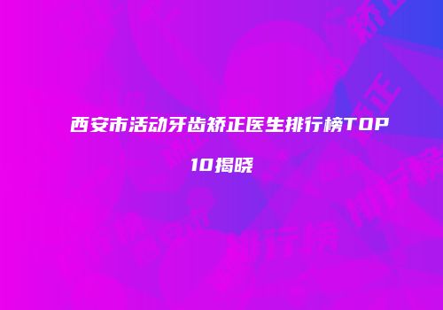 西安市活动牙齿矫正医生排行榜TOP10揭晓