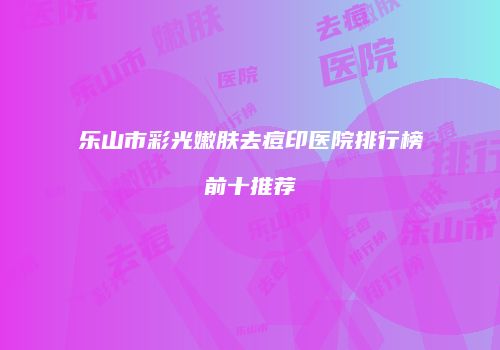 乐山市彩光嫩肤去痘印医院排行榜前十推荐