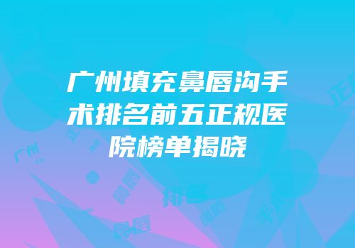 广州填充鼻唇沟手术排名前五正规医院榜单揭晓