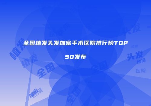 全国植发头发加密手术医院排行榜TOP50发布