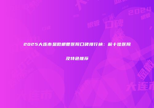 2025大连市显微根管医院口碑排行榜：前十佳医院及特色推荐