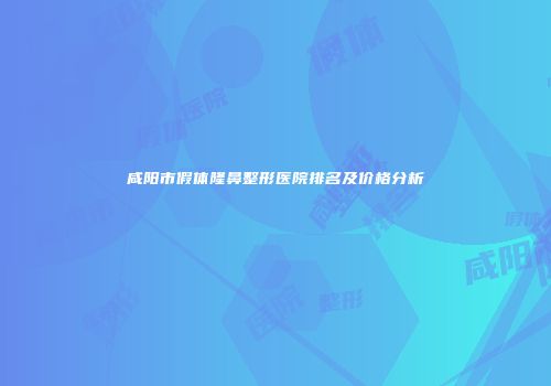 咸阳市假体隆鼻整形医院排名及价格分析