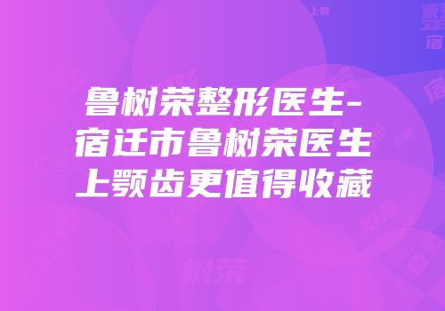 鲁树荣整形医生-宿迁市鲁树荣医生上颚齿更值得收藏