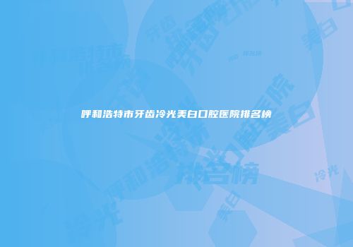 呼和浩特市牙齿冷光美白口腔医院排名榜