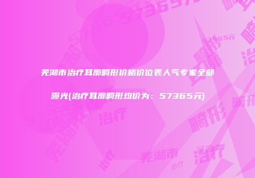 芜湖市治疗耳廓畸形价格价位表人气专家全部曝光(治疗耳廓畸形均价为：57365元)