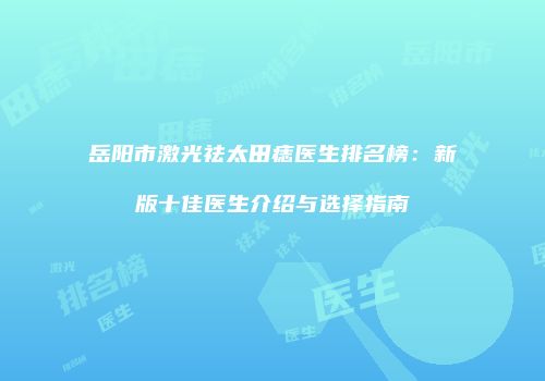 岳阳市激光祛太田痣医生排名榜：新版十佳医生介绍与选择指南